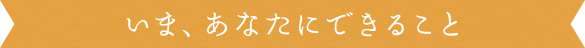 いま、あなたにできること