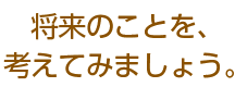 将来のことを、考えてみましょう。