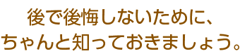 後で後悔しないために、ちゃんと知っておきましょう。