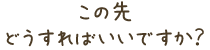 この先どうすればいいですか?