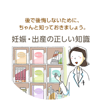 後で後悔しないために、ちゃんと知っておきましょう。妊娠・出産の正しい知識