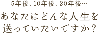 5年後、10年後、20年後… あなたはどんな人生を送っていたいですか？