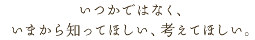 いつかではなく、いまから知ってほしい、考えてほしい。