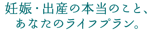 妊娠・出産の本当のこと、あなたのライフプラン。