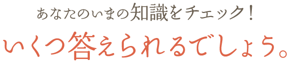 あなたのいまの知識をチェック！いくつ答えられるでしょう。